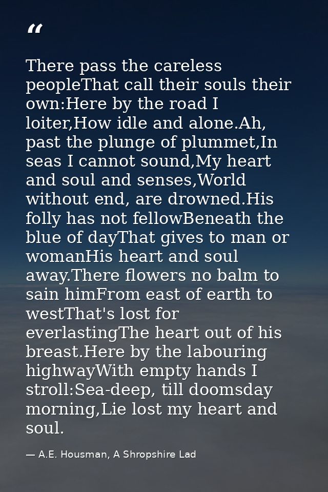 There pass the careless peopleThat call their souls their own:Here by the road I loiter,How idle and alone.Ah, past the  — A.E. Housman, A Shropshire Lad
