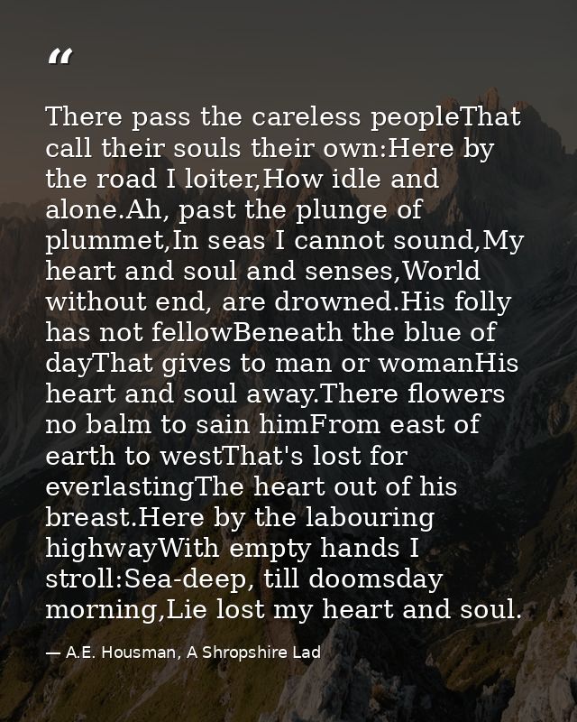 There pass the careless peopleThat call their souls their own:Here by the road I loiter,How idle and alone.Ah, past the  — A.E. Housman, A Shropshire Lad