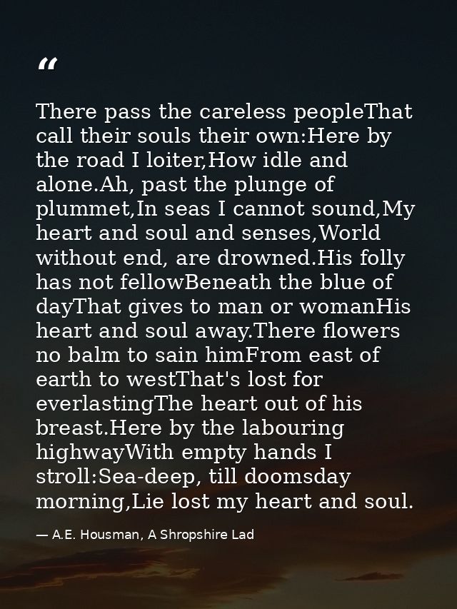 There pass the careless peopleThat call their souls their own:Here by the road I loiter,How idle and alone.Ah, past the  — A.E. Housman, A Shropshire Lad