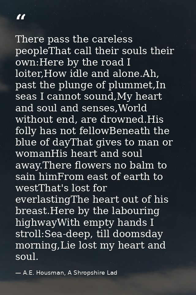 There pass the careless peopleThat call their souls their own:Here by the road I loiter,How idle and alone.Ah, past the  — A.E. Housman, A Shropshire Lad