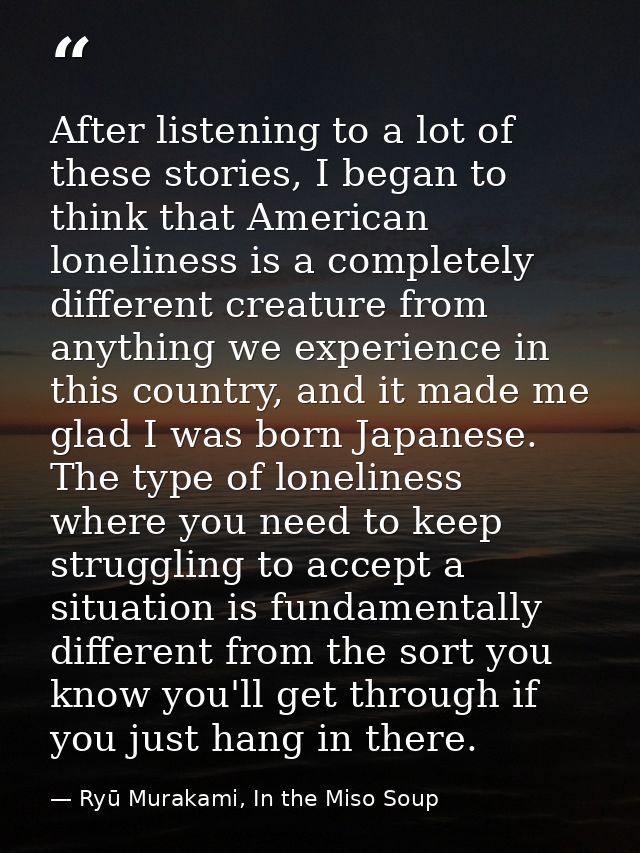 After listening to a lot of these stories, I began to think that American loneliness is a completely different creature  — Ryū Murakami, In the Miso Soup