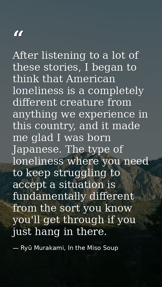 After listening to a lot of these stories, I began to think that American loneliness is a completely different creature  — Ryū Murakami, In the Miso Soup