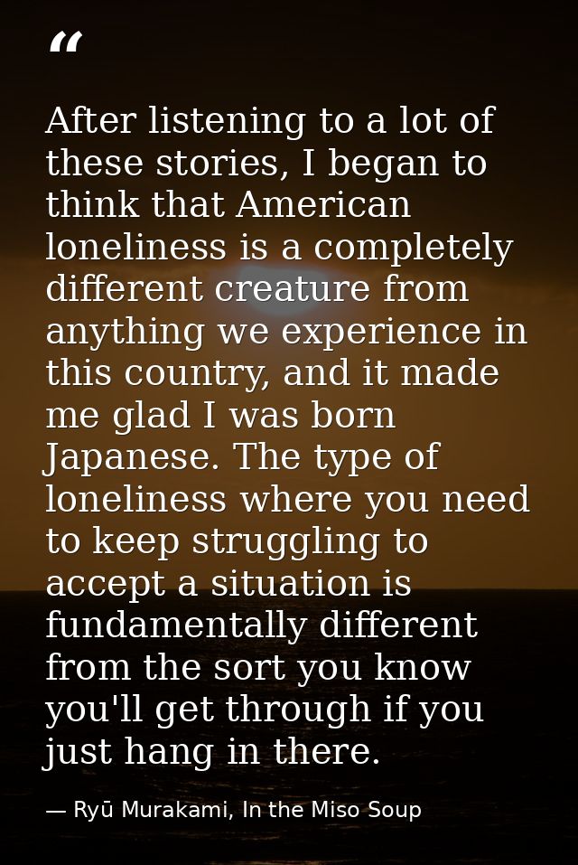 After listening to a lot of these stories, I began to think that American loneliness is a completely different creature  — Ryū Murakami, In the Miso Soup