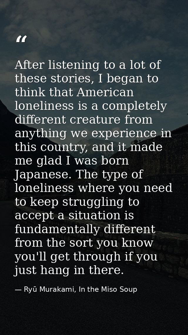 After listening to a lot of these stories, I began to think that American loneliness is a completely different creature  — Ryū Murakami, In the Miso Soup