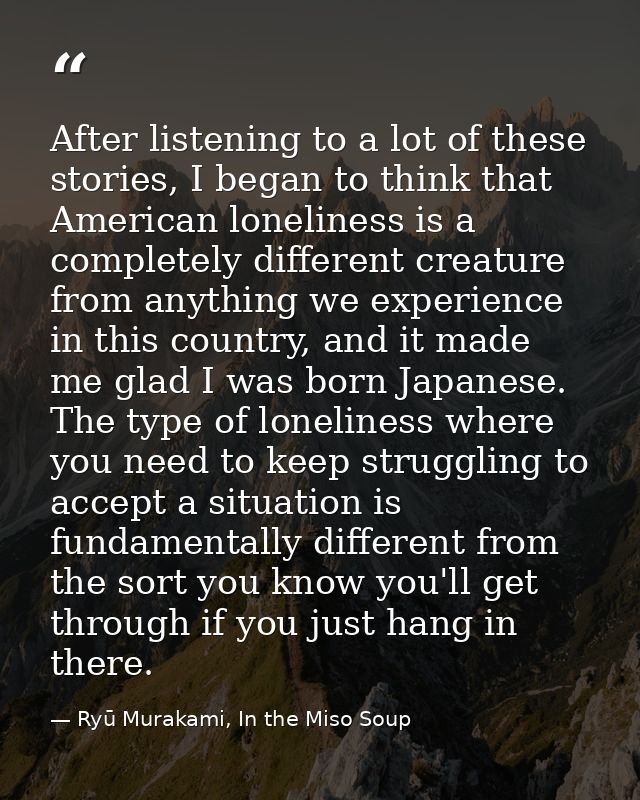 After listening to a lot of these stories, I began to think that American loneliness is a completely different creature  — Ryū Murakami, In the Miso Soup
