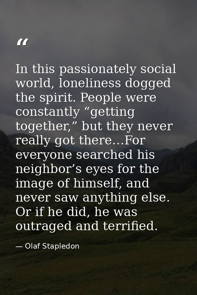 In this passionately social world, loneliness dogged the spirit. People were constantly “getting together,” but they nev — Olaf Stapledon