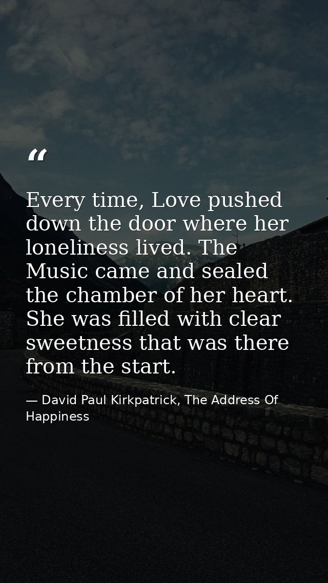 Every time, Love pushed down the door where her loneliness lived. The Music came and sealed the chamber of her heart. Sh — David Paul Kirkpatrick, The Address Of Happiness