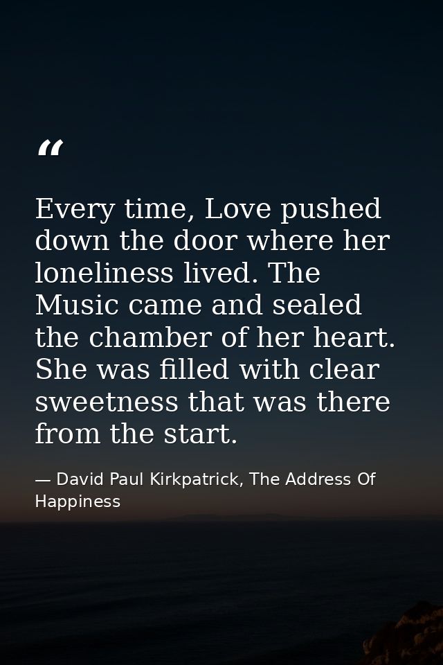 Every time, Love pushed down the door where her loneliness lived. The Music came and sealed the chamber of her heart. Sh — David Paul Kirkpatrick, The Address Of Happiness
