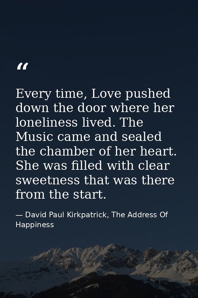 Every time, Love pushed down the door where her loneliness lived. The Music came and sealed the chamber of her heart. Sh — David Paul Kirkpatrick, The Address Of Happiness