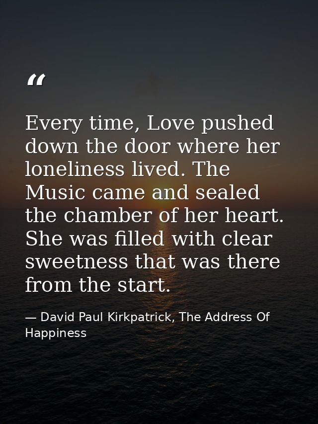 Every time, Love pushed down the door where her loneliness lived. The Music came and sealed the chamber of her heart. Sh — David Paul Kirkpatrick, The Address Of Happiness