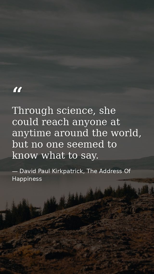 Through science, she could reach anyone at anytime around the world, but no one seemed to know what to say. — David Paul Kirkpatrick, The Address Of Happiness
