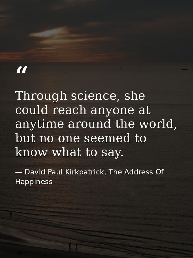 Through science, she could reach anyone at anytime around the world, but no one seemed to know what to say. — David Paul Kirkpatrick, The Address Of Happiness