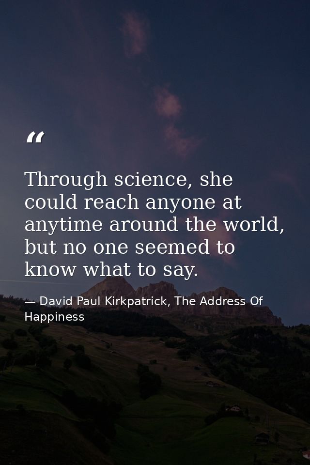 Through science, she could reach anyone at anytime around the world, but no one seemed to know what to say. — David Paul Kirkpatrick, The Address Of Happiness