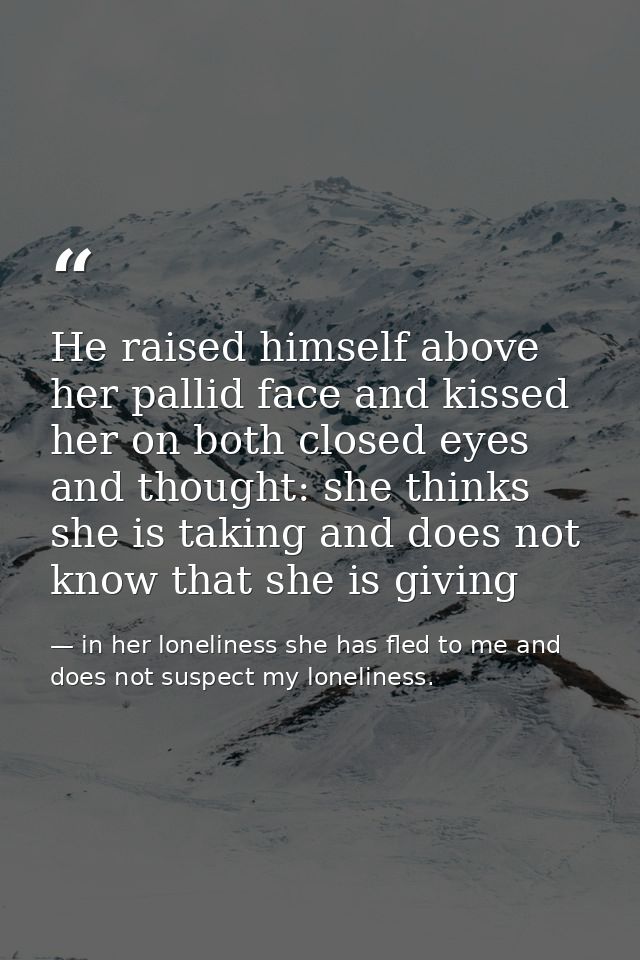 He raised himself above her pallid face and kissed her on both closed eyes and thought: she thinks she is taking and doe — in her loneliness she has fled to me and does not suspect my loneliness.