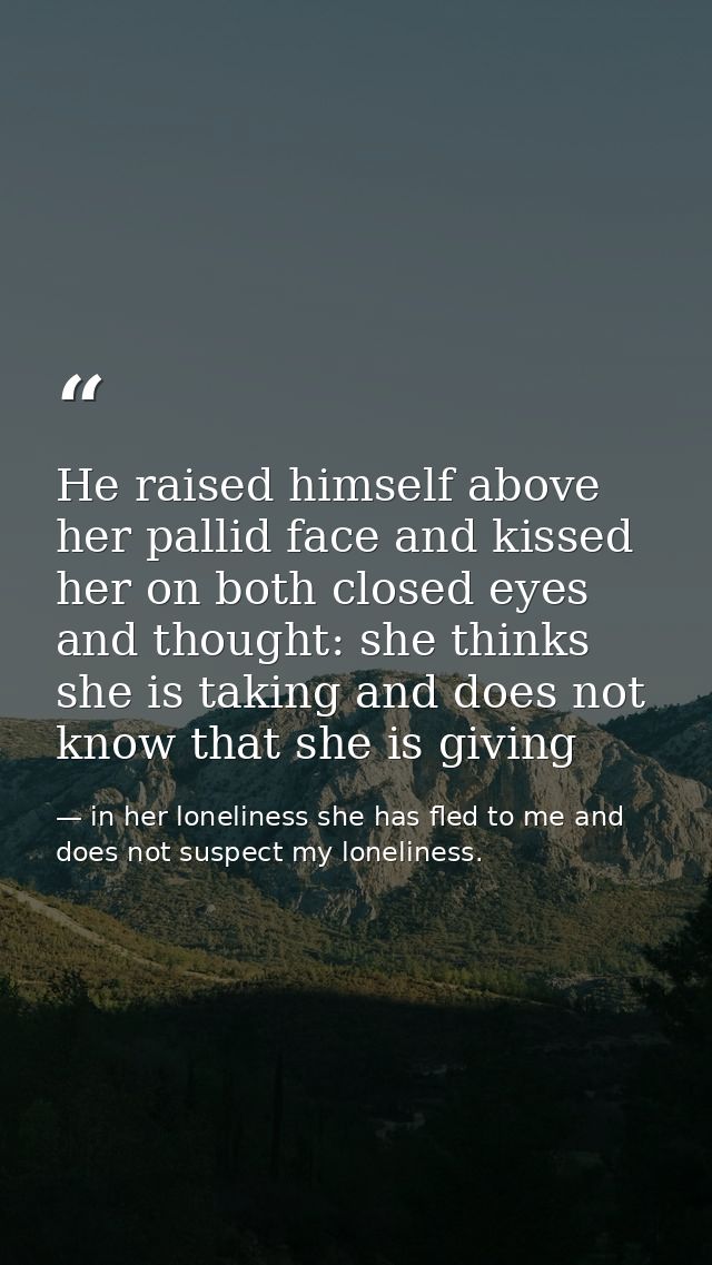 He raised himself above her pallid face and kissed her on both closed eyes and thought: she thinks she is taking and doe — in her loneliness she has fled to me and does not suspect my loneliness.