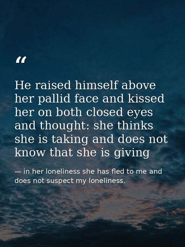 He raised himself above her pallid face and kissed her on both closed eyes and thought: she thinks she is taking and doe — in her loneliness she has fled to me and does not suspect my loneliness.