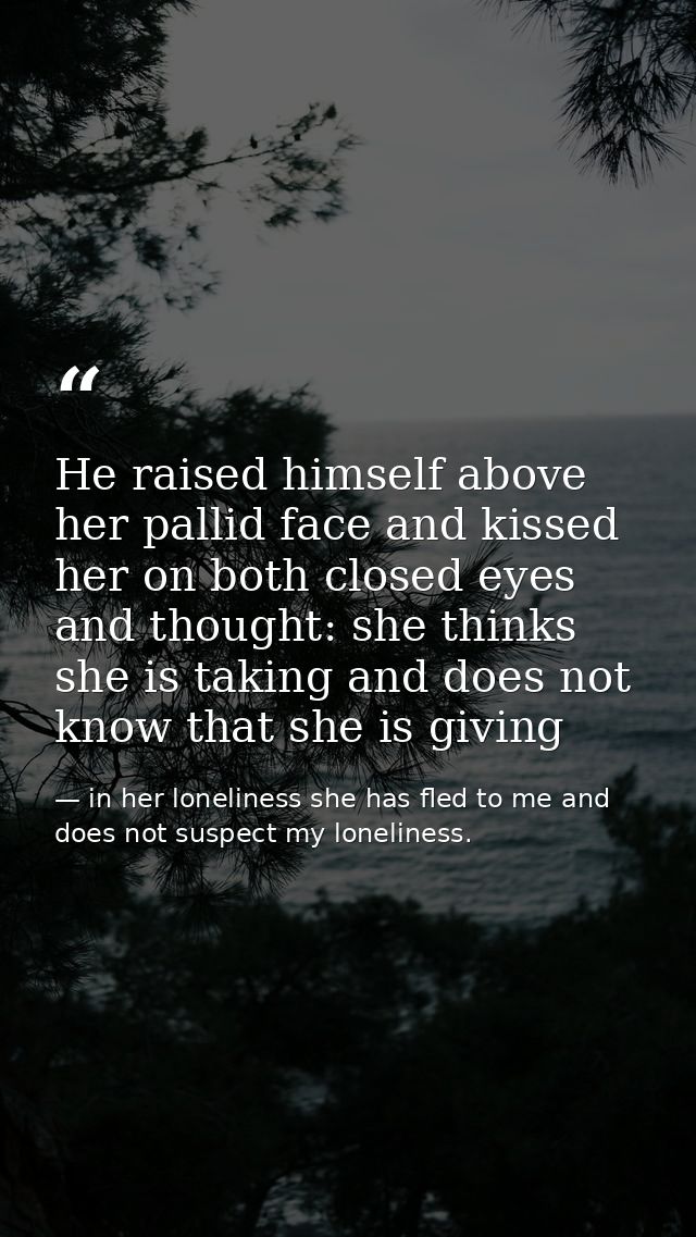 He raised himself above her pallid face and kissed her on both closed eyes and thought: she thinks she is taking and doe — in her loneliness she has fled to me and does not suspect my loneliness.