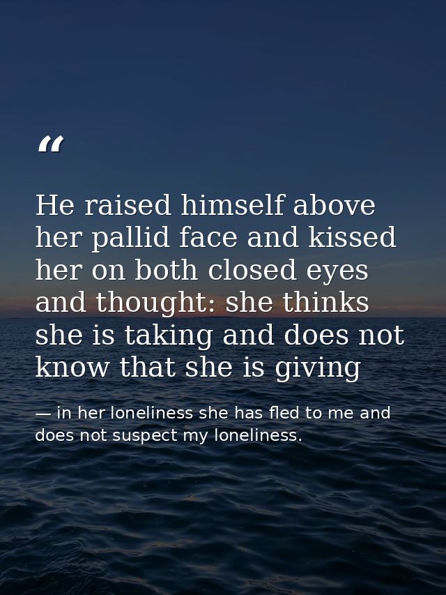 He raised himself above her pallid face and kissed her on both closed eyes and thought: she thinks she is taking and doe — in her loneliness she has fled to me and does not suspect my loneliness.
