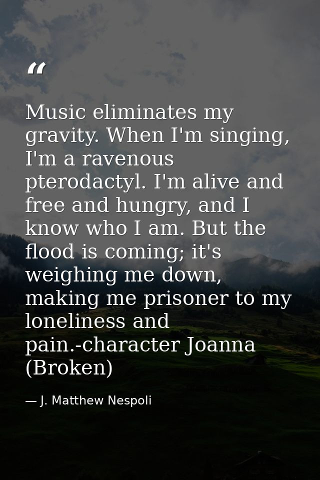 Music eliminates my gravity. When I'm singing, I'm a ravenous pterodactyl. I'm alive and free and hungry, and I know who — J. Matthew Nespoli