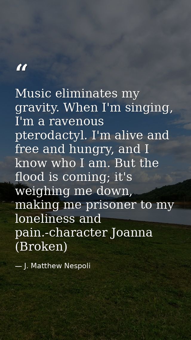 Music eliminates my gravity. When I'm singing, I'm a ravenous pterodactyl. I'm alive and free and hungry, and I know who — J. Matthew Nespoli