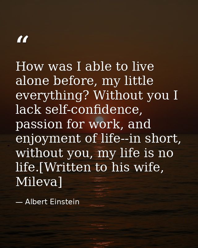 How was I able to live alone before, my little everything? Without you I lack self-confidence, passion for work, and enj — Albert Einstein
