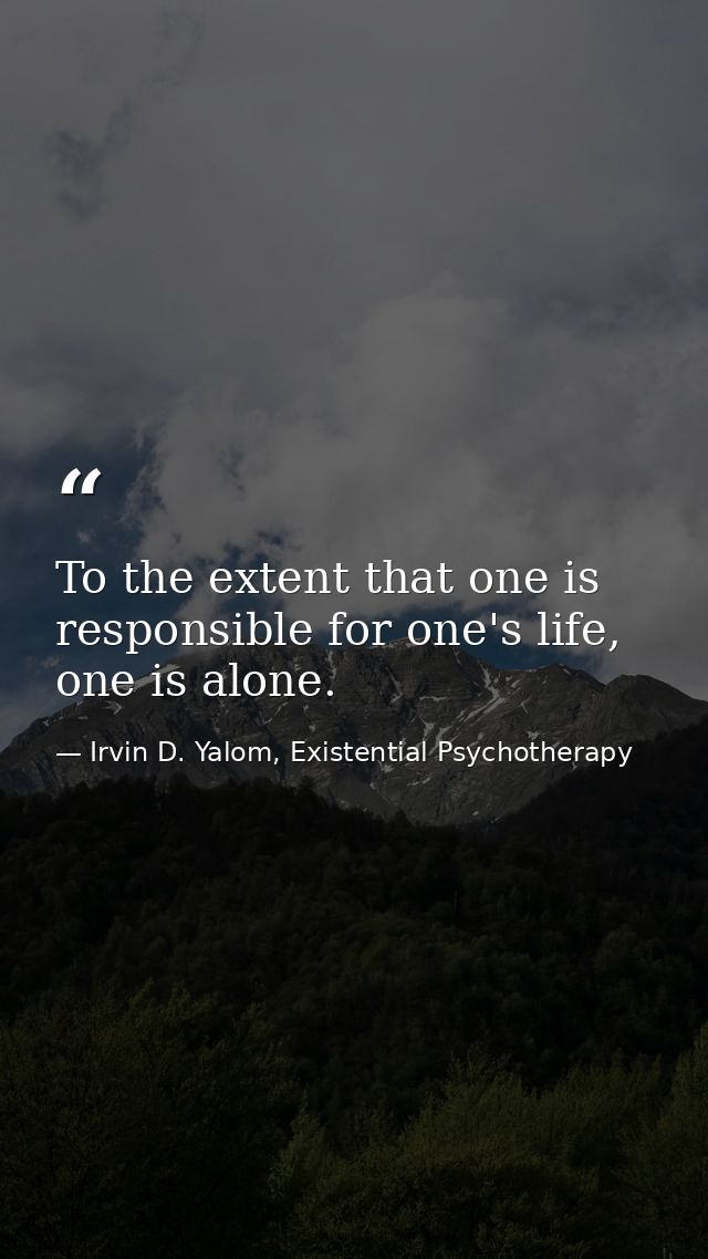 To the extent that one is responsible for one's life, one is alone. — Irvin D. Yalom, Existential Psychotherapy