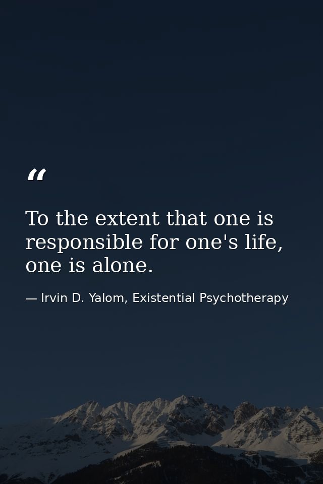 To the extent that one is responsible for one's life, one is alone. — Irvin D. Yalom, Existential Psychotherapy