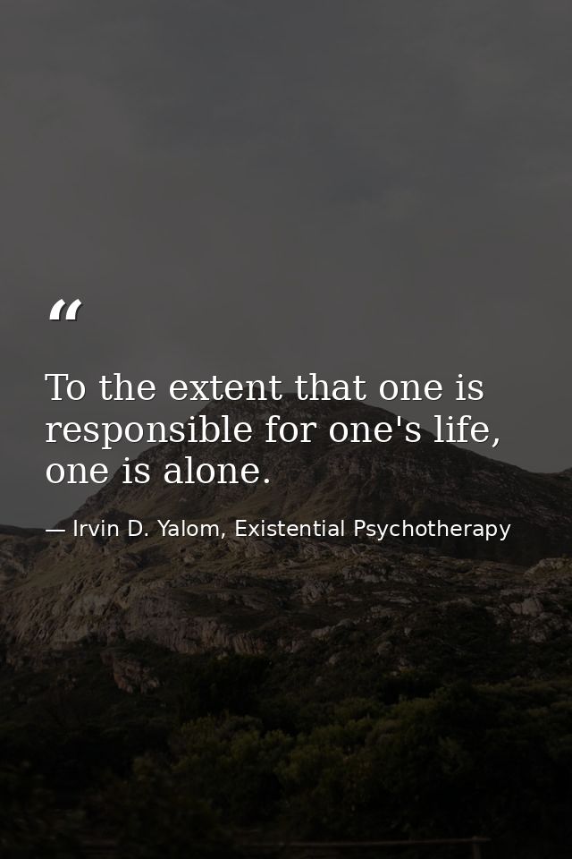 To the extent that one is responsible for one's life, one is alone. — Irvin D. Yalom, Existential Psychotherapy