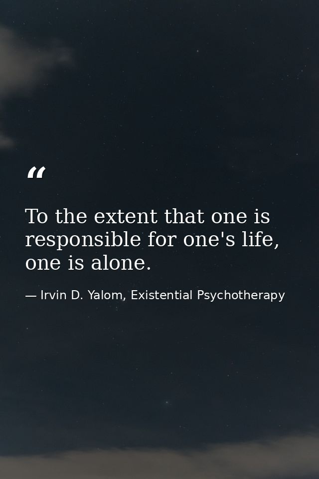 To the extent that one is responsible for one's life, one is alone. — Irvin D. Yalom, Existential Psychotherapy