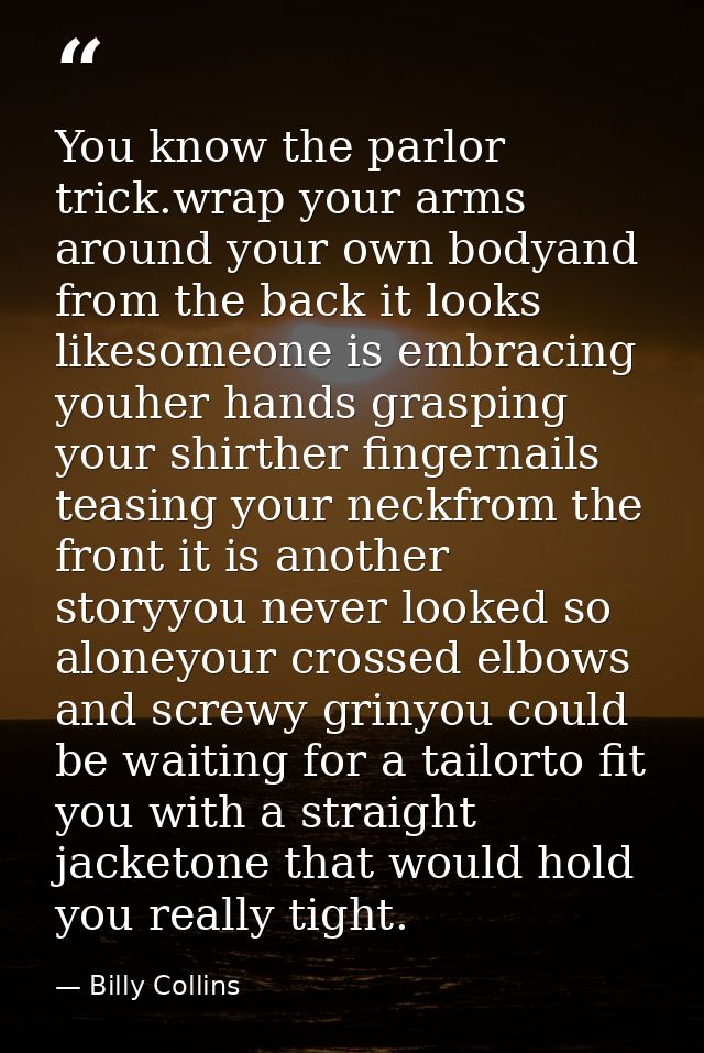 You know the parlor trick.wrap your arms around your own bodyand from the back it looks likesomeone is embracing youher  — Billy Collins