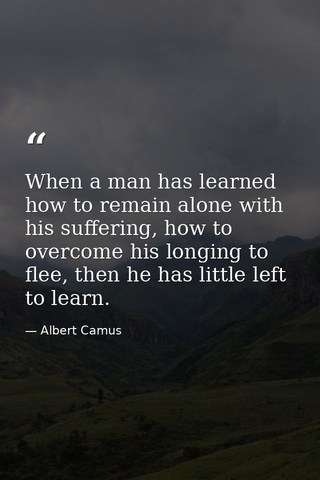 When a man has learned how to remain alone with his suffering, how to overcome his longing to flee, then he has little l — Albert Camus