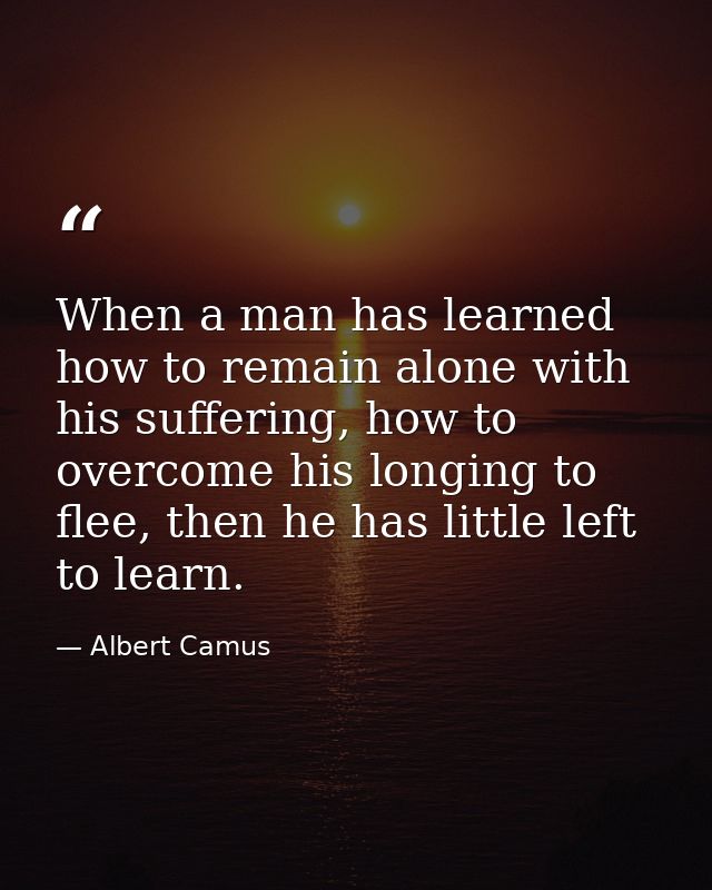 When a man has learned how to remain alone with his suffering, how to overcome his longing to flee, then he has little l — Albert Camus