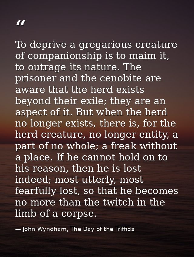 To deprive a gregarious creature of companionship is to maim it, to outrage its nature. The prisoner and the cenobite ar — John Wyndham, The Day of the Triffids
