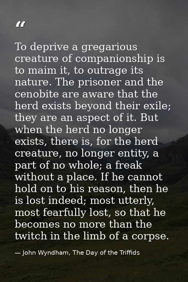 To deprive a gregarious creature of companionship is to maim it, to outrage its nature. The prisoner and the cenobite ar — John Wyndham, The Day of the Triffids