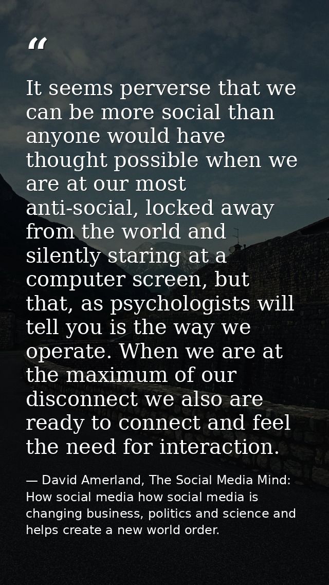 It seems perverse that we can be more social than anyone would have thought possible when we are at our most anti-social — David Amerland, The Social Media Mind: How social media how social media is changing business, politics and science and helps create a new world order.