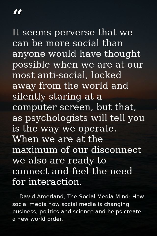 It seems perverse that we can be more social than anyone would have thought possible when we are at our most anti-social — David Amerland, The Social Media Mind: How social media how social media is changing business, politics and science and helps create a new world order.