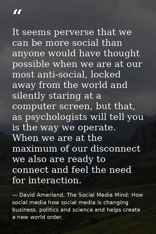 It seems perverse that we can be more social than anyone would have thought possible when we are at our most anti-social — David Amerland, The Social Media Mind: How social media how social media is changing business, politics and science and helps create a new world order.