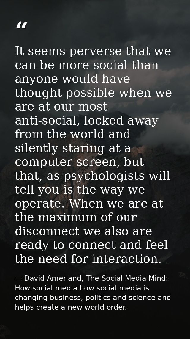 It seems perverse that we can be more social than anyone would have thought possible when we are at our most anti-social — David Amerland, The Social Media Mind: How social media how social media is changing business, politics and science and helps create a new world order.