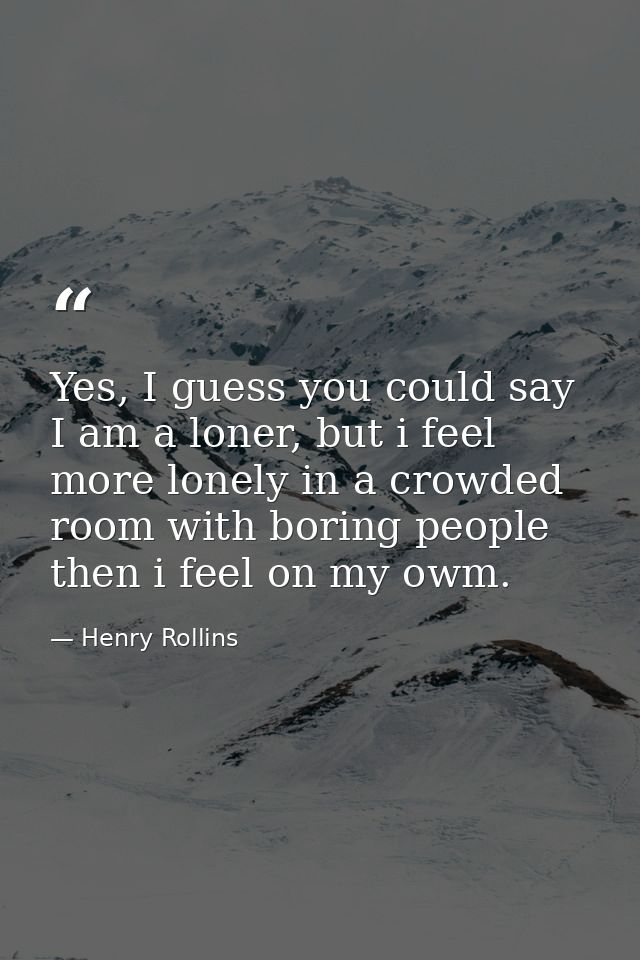 Yes, I guess you could say I am a loner, but i feel more lonely in a crowded room with boring people then i feel on my o — Henry Rollins