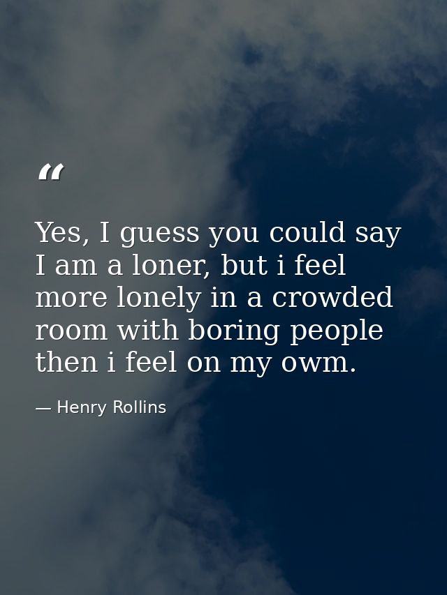 Yes, I guess you could say I am a loner, but i feel more lonely in a crowded room with boring people then i feel on my o — Henry Rollins