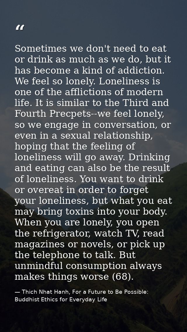 Sometimes we don't need to eat or drink as much as we do, but it has become a kind of addiction. We feel so lonely. Lone — Thich Nhat Hanh, For a Future to Be Possible: Buddhist Ethics for Everyday Life