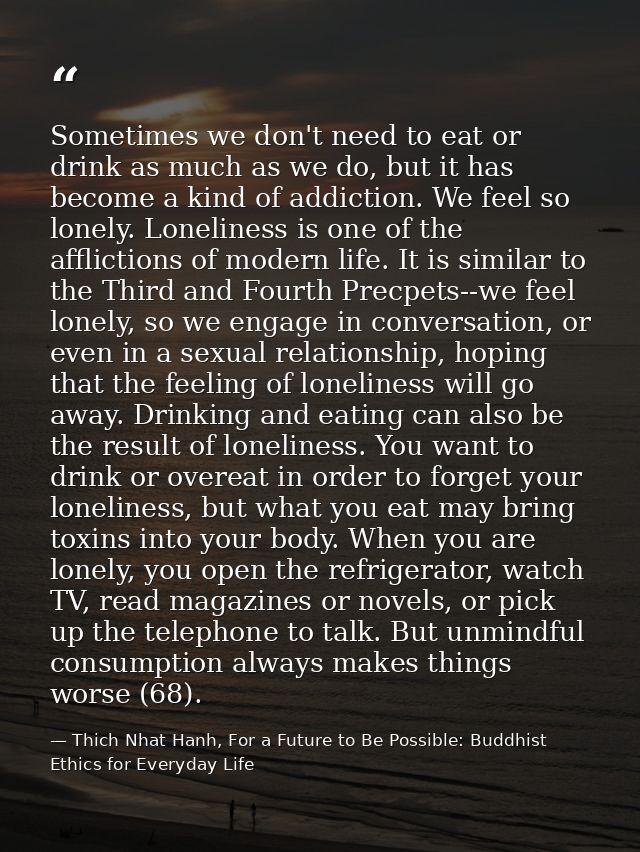 Sometimes we don't need to eat or drink as much as we do, but it has become a kind of addiction. We feel so lonely. Lone — Thich Nhat Hanh, For a Future to Be Possible: Buddhist Ethics for Everyday Life