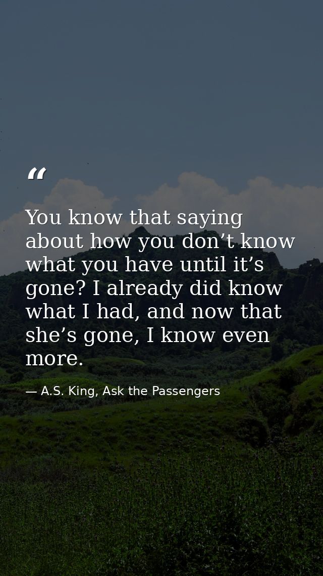 You know that saying about how you don’t know what you have until it’s gone? I already did know what I had, and now that — A.S. King, Ask the Passengers