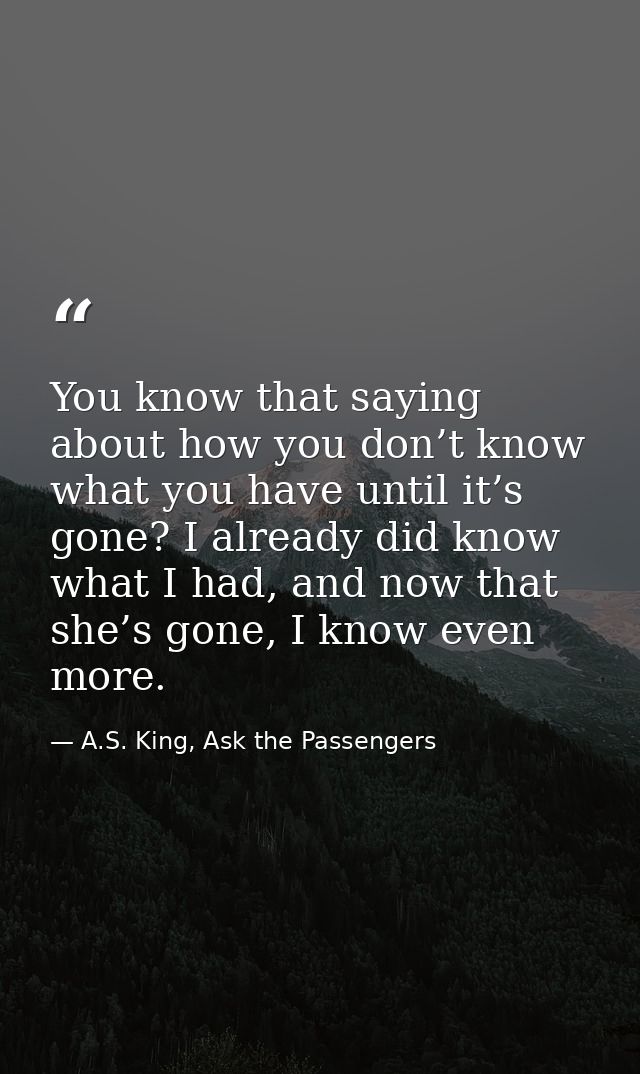 You know that saying about how you don’t know what you have until it’s gone? I already did know what I had, and now that — A.S. King, Ask the Passengers