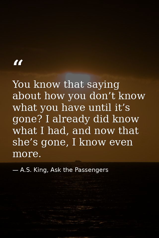 You know that saying about how you don’t know what you have until it’s gone? I already did know what I had, and now that — A.S. King, Ask the Passengers