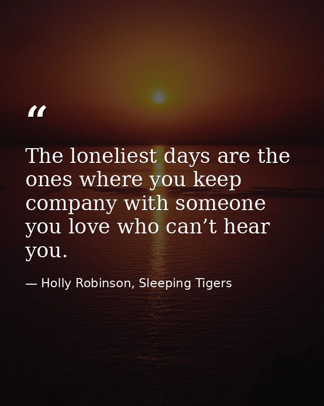 The loneliest days are the ones where you keep company with someone you love who can’t hear you. — Holly Robinson, Sleeping Tigers