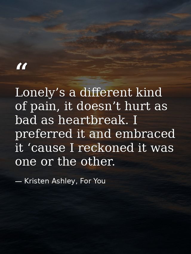 Lonely’s a different kind of pain, it doesn’t hurt as bad as heartbreak. I preferred it and embraced it ‘cause I reckone — Kristen Ashley, For You