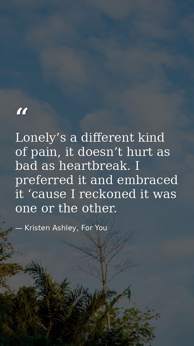 Lonely’s a different kind of pain, it doesn’t hurt as bad as heartbreak. I preferred it and embraced it ‘cause I reckone — Kristen Ashley, For You