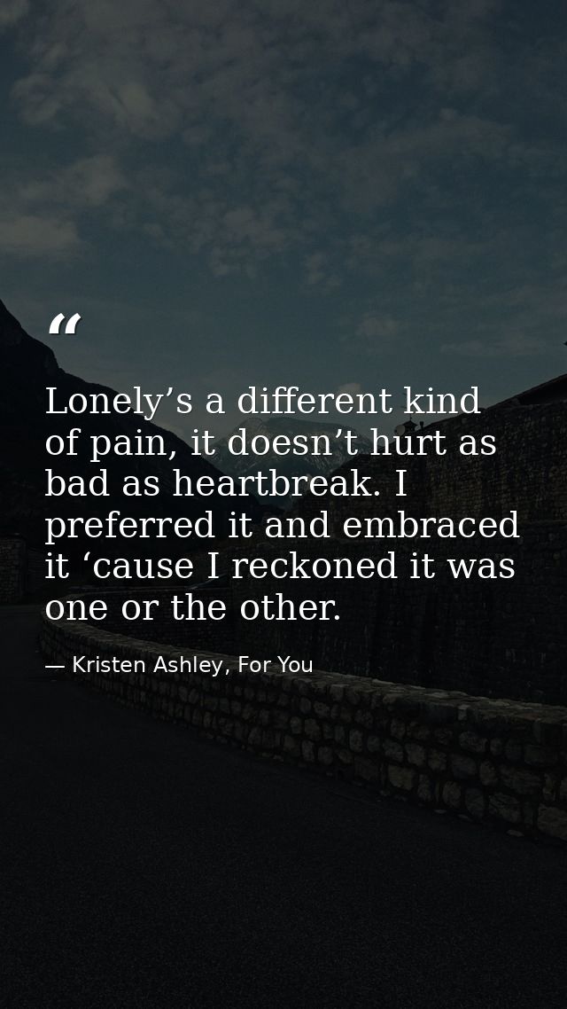 Lonely’s a different kind of pain, it doesn’t hurt as bad as heartbreak. I preferred it and embraced it ‘cause I reckone — Kristen Ashley, For You