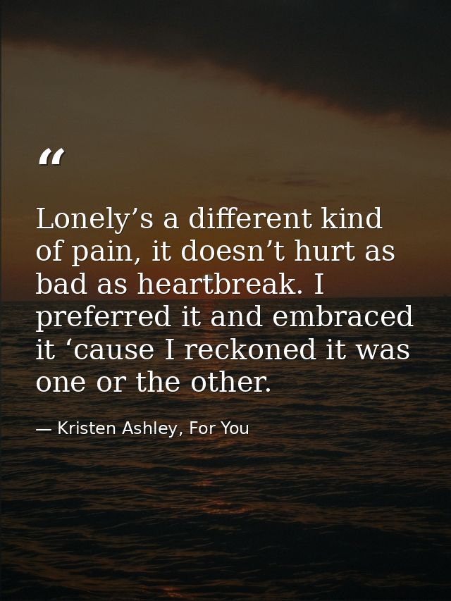 Lonely’s a different kind of pain, it doesn’t hurt as bad as heartbreak. I preferred it and embraced it ‘cause I reckone — Kristen Ashley, For You